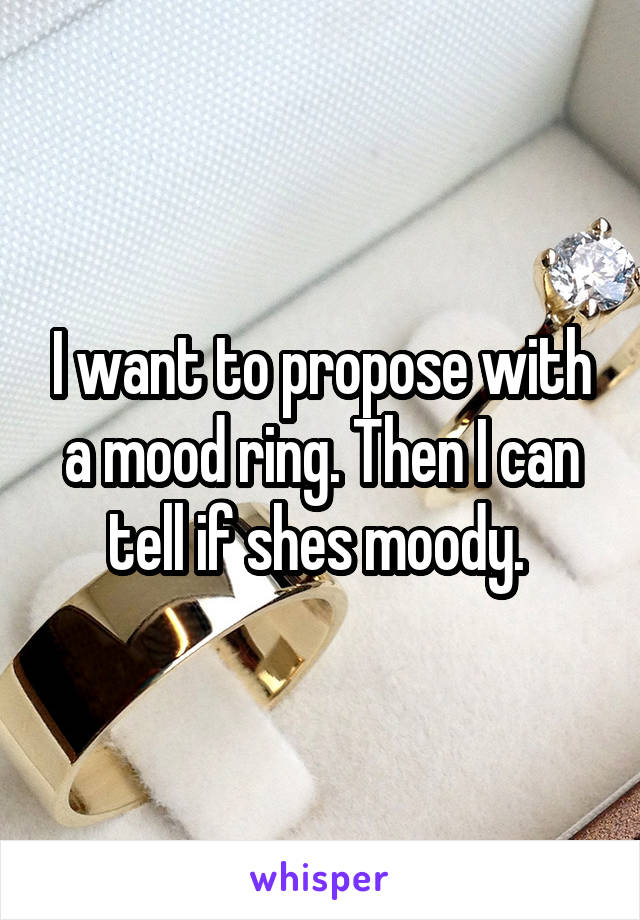 I want to propose with a mood ring. Then I can tell if shes moody. 