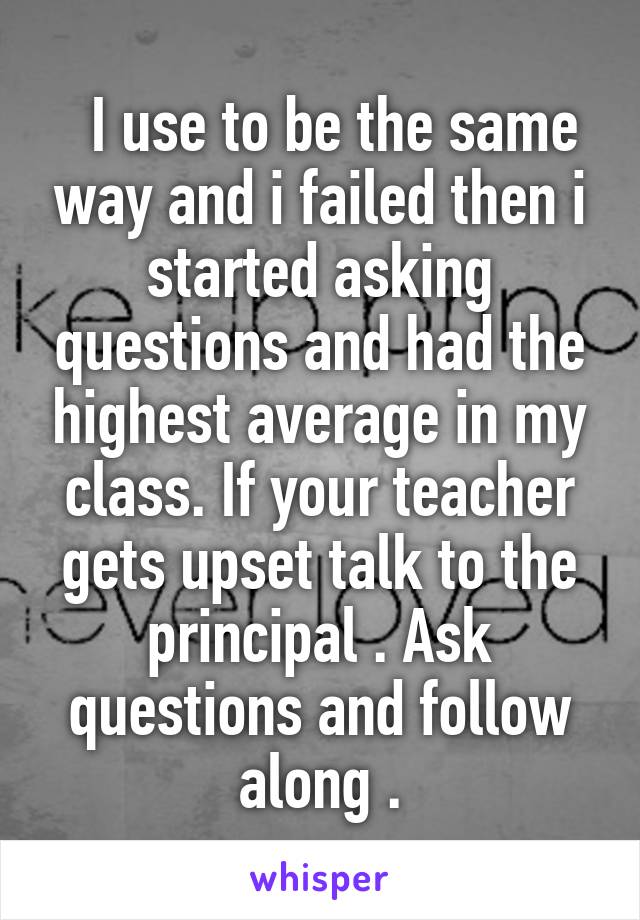   I use to be the same way and i failed then i started asking questions and had the highest average in my class. If your teacher gets upset talk to the principal . Ask questions and follow along .