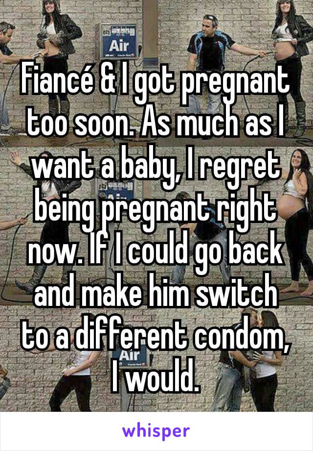 Fiancé & I got pregnant too soon. As much as I want a baby, I regret being pregnant right now. If I could go back and make him switch to a different condom, I would.