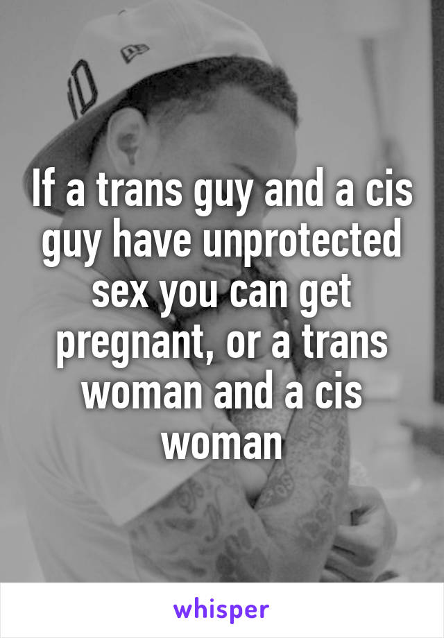 If a trans guy and a cis guy have unprotected sex you can get pregnant, or a trans woman and a cis woman