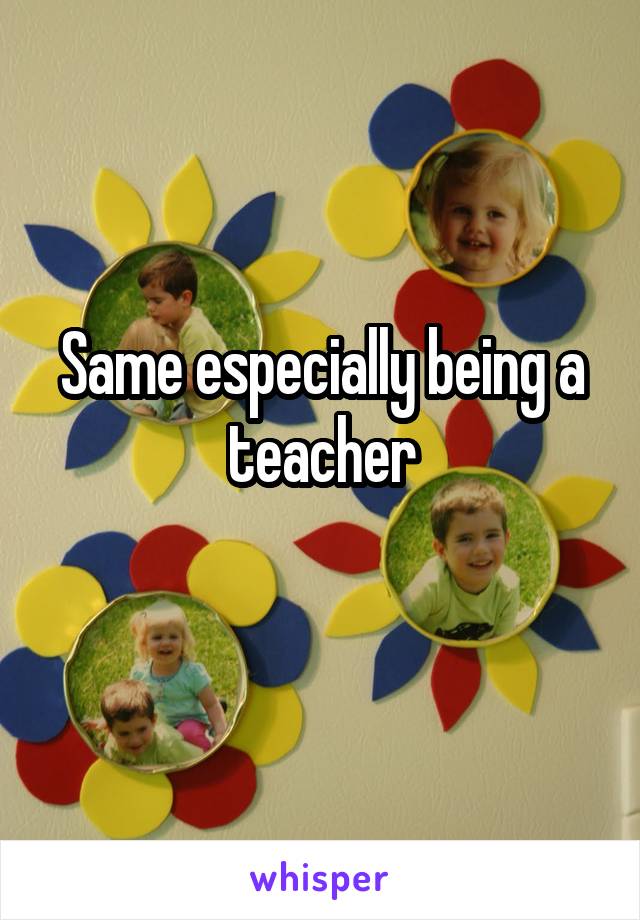 Same especially being a teacher
