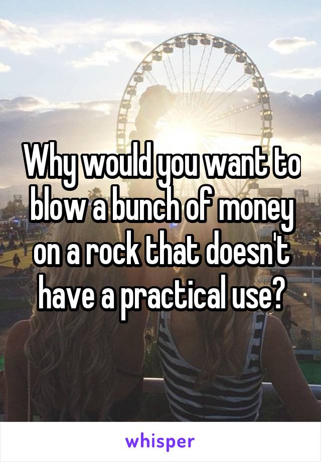 Why would you want to blow a bunch of money on a rock that doesn't have a practical use?