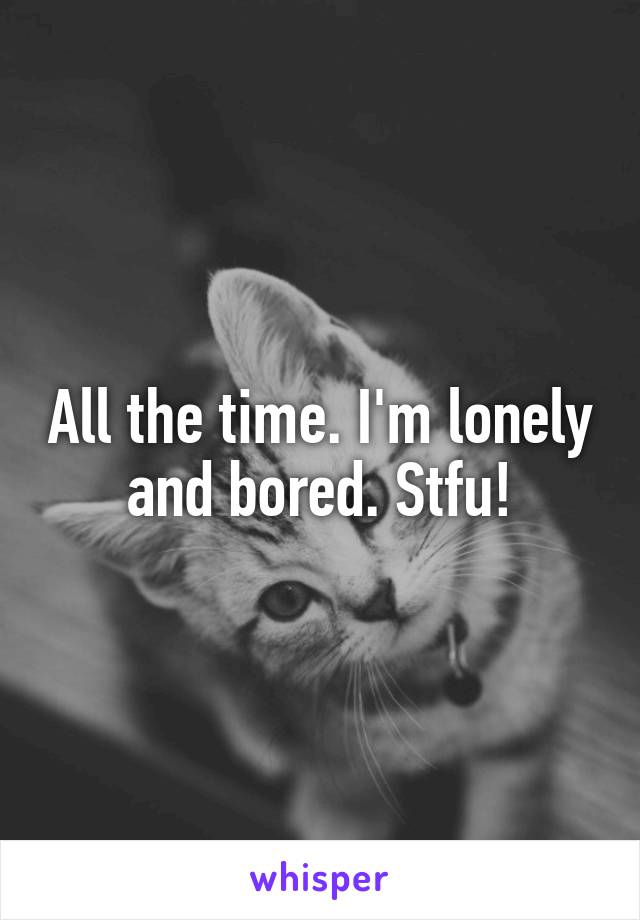 All the time. I'm lonely and bored. Stfu!