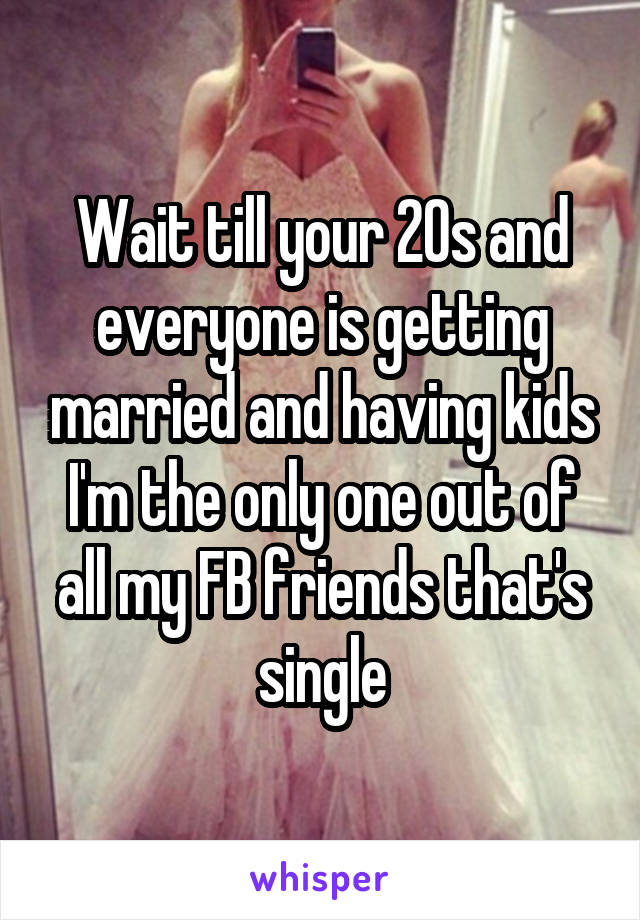 Wait till your 20s and everyone is getting married and having kids
I'm the only one out of all my FB friends that's single