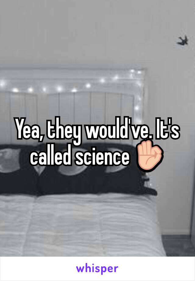 Yea, they would've. It's called science 👌