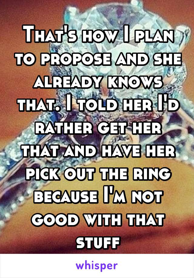 That's how I plan to propose and she already knows that. I told her I'd rather get her that and have her pick out the ring because I'm not good with that stuff