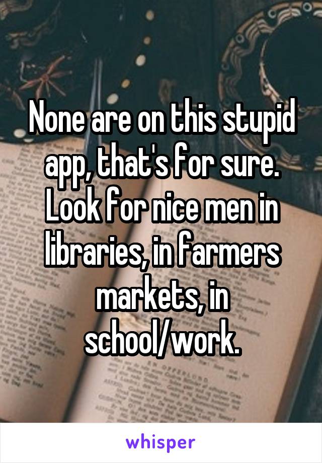 None are on this stupid app, that's for sure. Look for nice men in libraries, in farmers markets, in school/work.