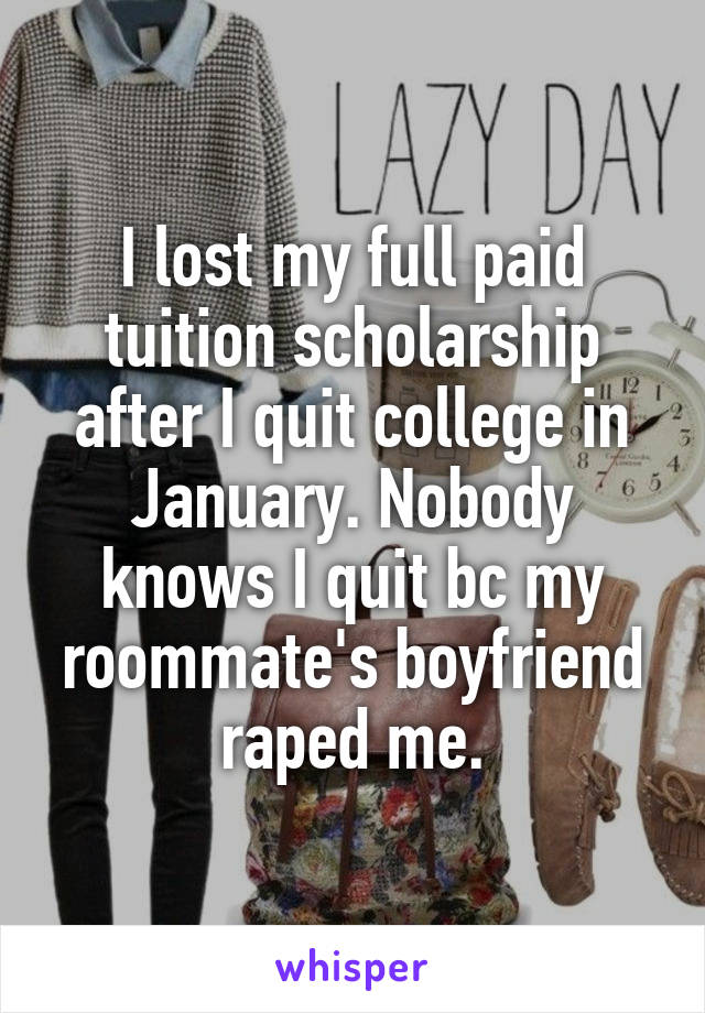 I lost my full paid tuition scholarship after I quit college in January. Nobody knows I quit bc my roommate's boyfriend raped me.