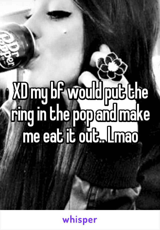 XD my bf would put the ring in the pop and make me eat it out.. Lmao