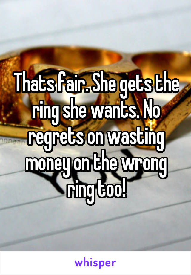 Thats fair. She gets the ring she wants. No regrets on wasting money on the wrong ring too!