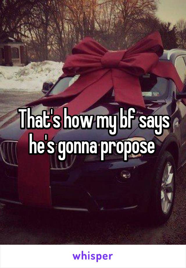 That's how my bf says he's gonna propose 