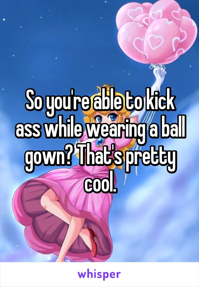 So you're able to kick ass while wearing a ball gown? That's pretty cool.