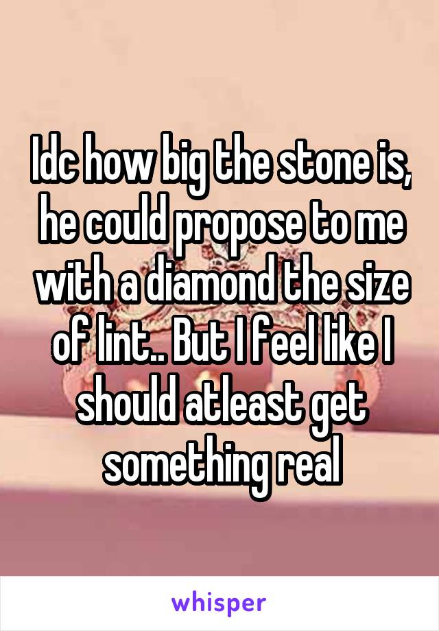 Idc how big the stone is, he could propose to me with a diamond the size of lint.. But I feel like I should atleast get something real