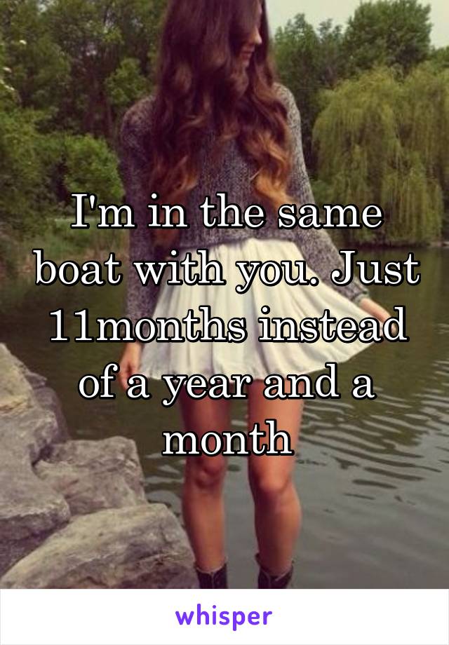 I'm in the same boat with you. Just 11months instead of a year and a month