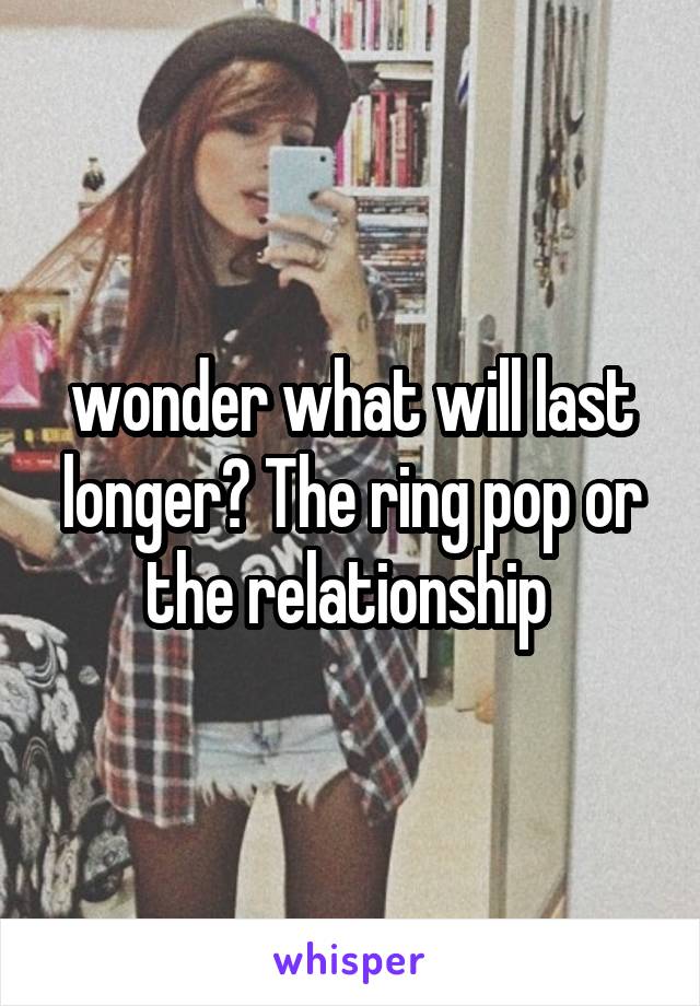 wonder what will last longer? The ring pop or the relationship 