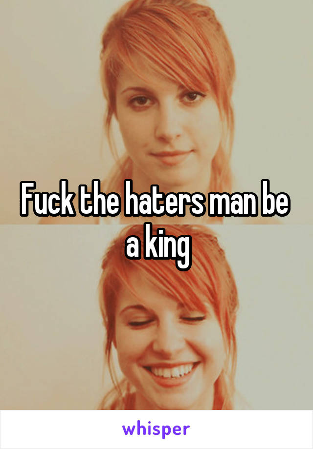 Fuck the haters man be  a king