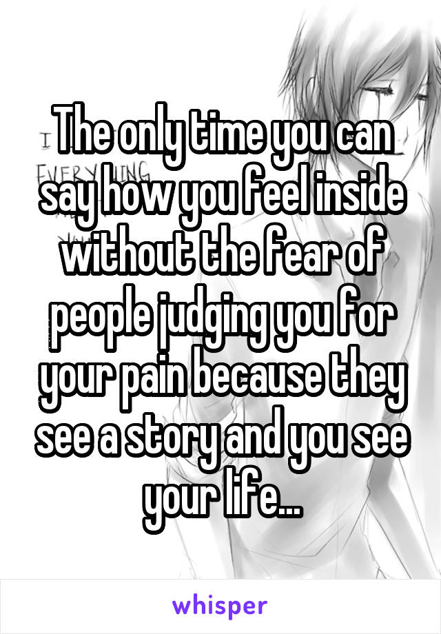 The only time you can say how you feel inside without the fear of people judging you for your pain because they see a story and you see your life...