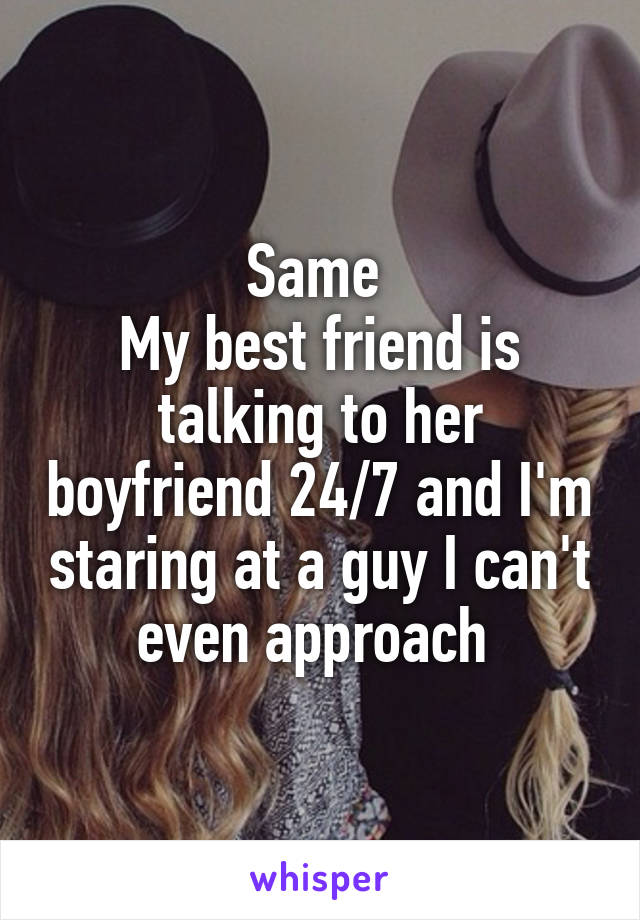 Same 
My best friend is talking to her boyfriend 24/7 and I'm staring at a guy I can't even approach 