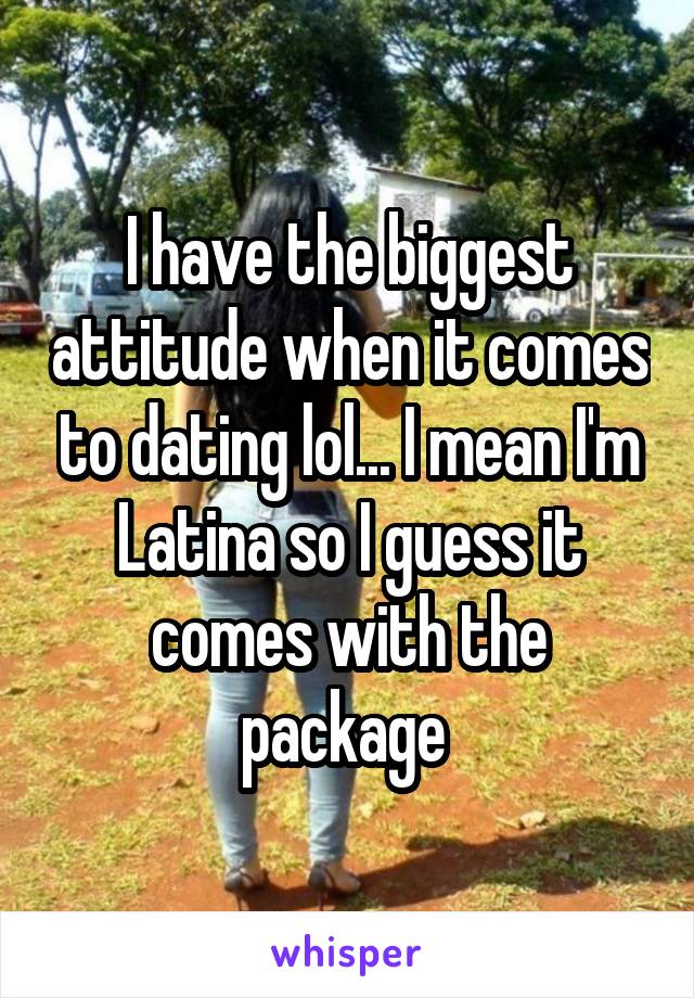 I have the biggest attitude when it comes to dating lol... I mean I'm Latina so I guess it comes with the package 