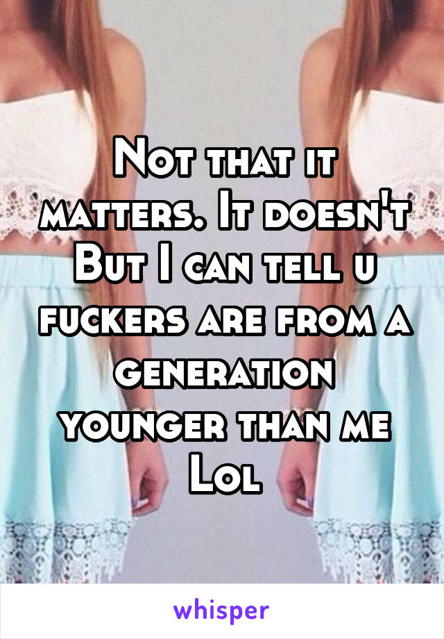 Not that it matters. It doesn't
But I can tell u fuckers are from a generation younger than me
Lol