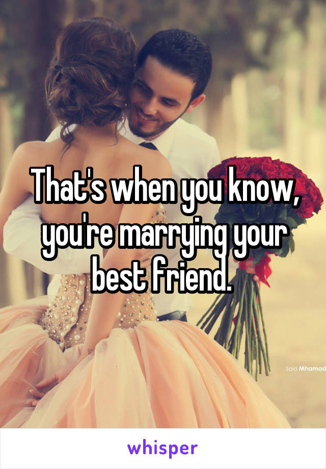 That's when you know, you're marrying your best friend. 