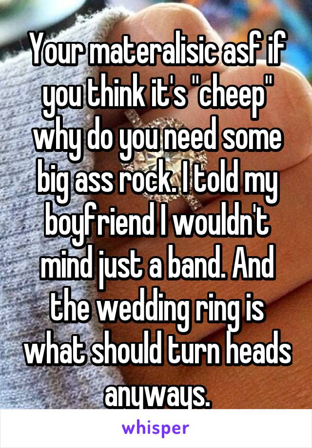 Your materalisic asf if you think it's "cheep" why do you need some big ass rock. I told my boyfriend I wouldn't mind just a band. And the wedding ring is what should turn heads anyways.