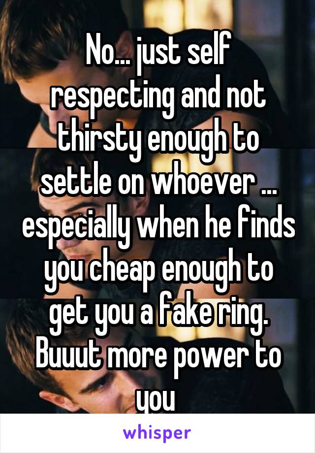 No... just self respecting and not thirsty enough to settle on whoever ... especially when he finds you cheap enough to get you a fake ring. Buuut more power to you 