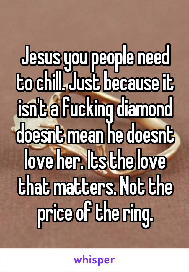 Jesus you people need to chill. Just because it isn't a fucking diamond doesnt mean he doesnt love her. Its the love that matters. Not the price of the ring.