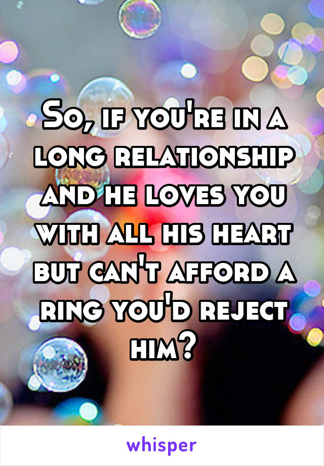 So, if you're in a long relationship and he loves you with all his heart but can't afford a ring you'd reject him?