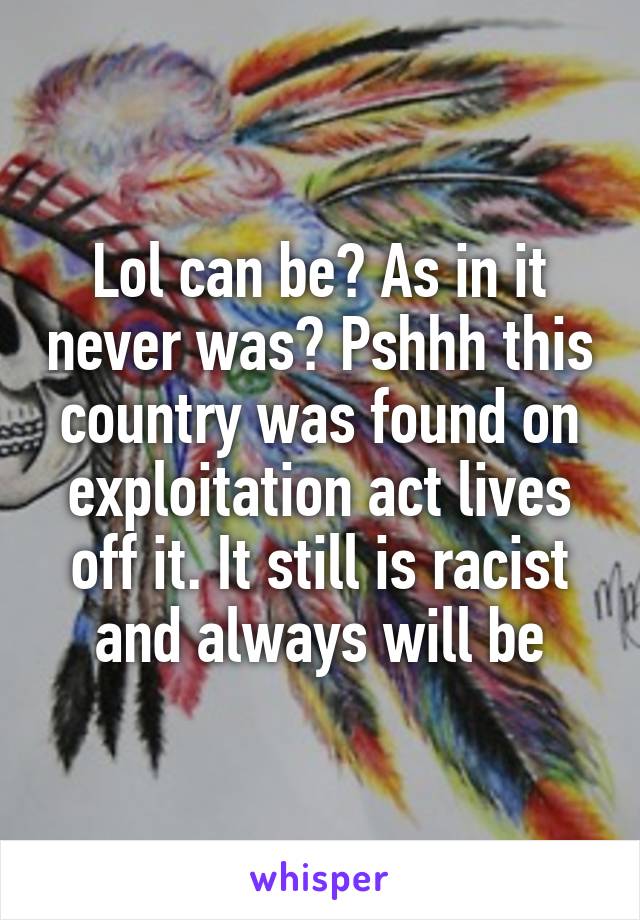 Lol can be? As in it never was? Pshhh this country was found on exploitation act lives off it. It still is racist and always will be