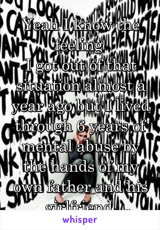 Yeah I know the feeling 
I got out of that situation almost a year ago but I lived through 6 years of mental abuse by the hands of my own father and his girlfriend 