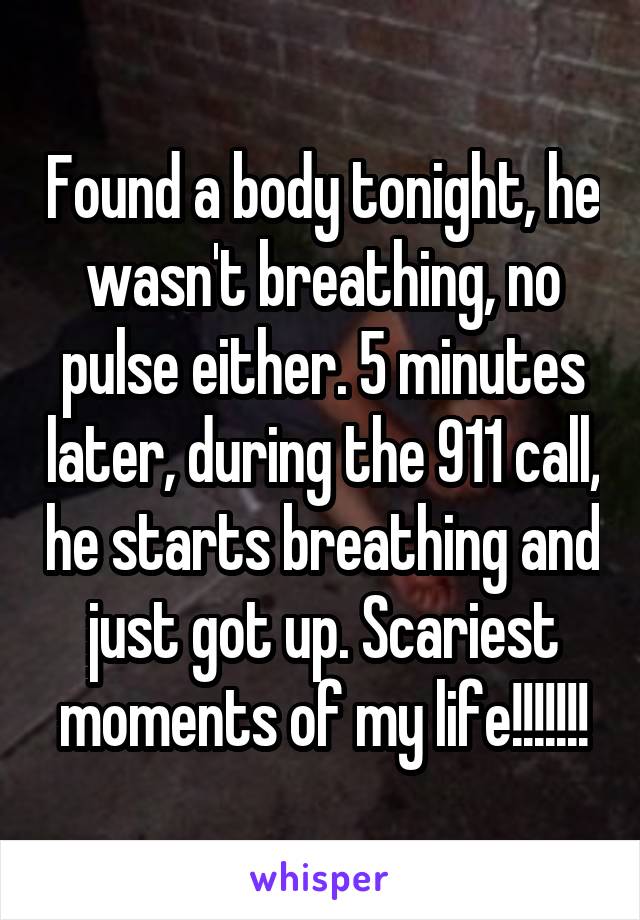 Found a body tonight, he wasn't breathing, no pulse either. 5 minutes later, during the 911 call, he starts breathing and just got up. Scariest moments of my life!!!!!!!