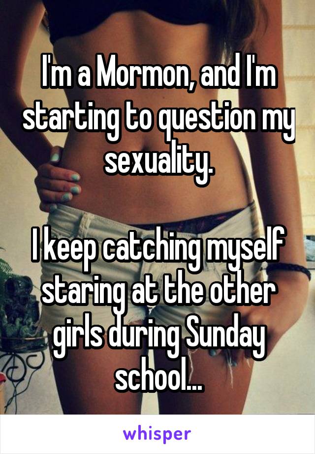 I'm a Mormon, and I'm starting to question my sexuality.

I keep catching myself staring at the other girls during Sunday school...
