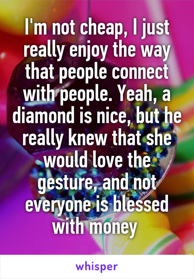 I'm not cheap, I just really enjoy the way that people connect with people. Yeah, a diamond is nice, but he really knew that she would love the gesture, and not everyone is blessed with money 
