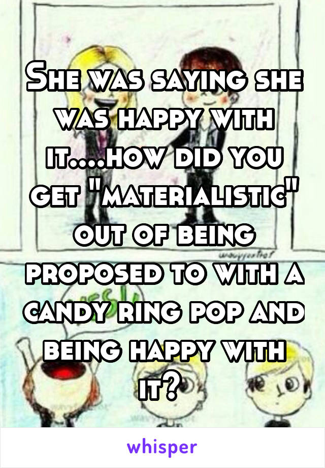 She was saying she was happy with it....how did you get "materialistic" out of being proposed to with a candy ring pop and being happy with it? 