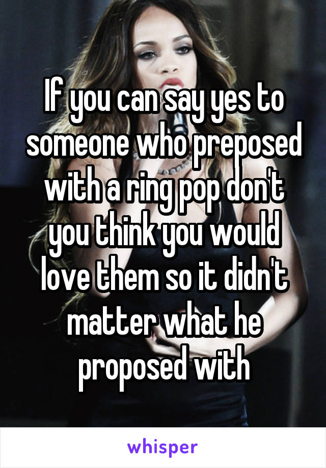 If you can say yes to someone who preposed with a ring pop don't you think you would love them so it didn't matter what he proposed with