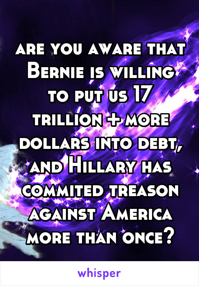 are you aware that Bernie is willing to put us 17 trillion + more dollars into debt, and Hillary has commited treason against America more than once?