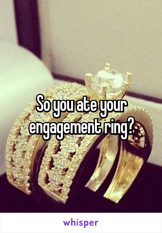 So you ate your engagement ring?