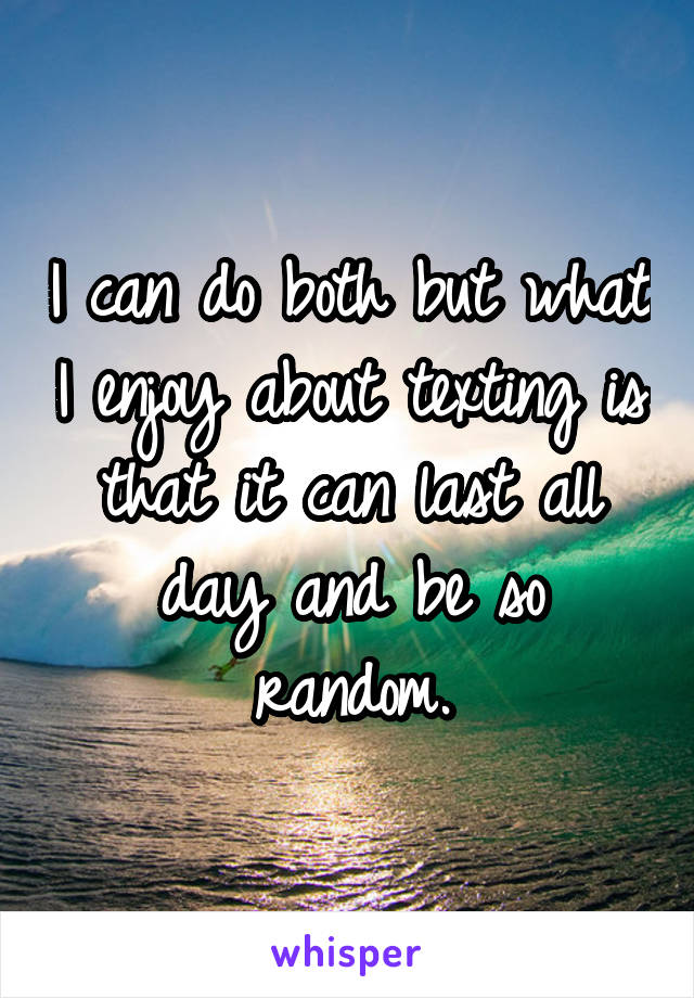 I can do both but what I enjoy about texting is that it can last all day and be so random.