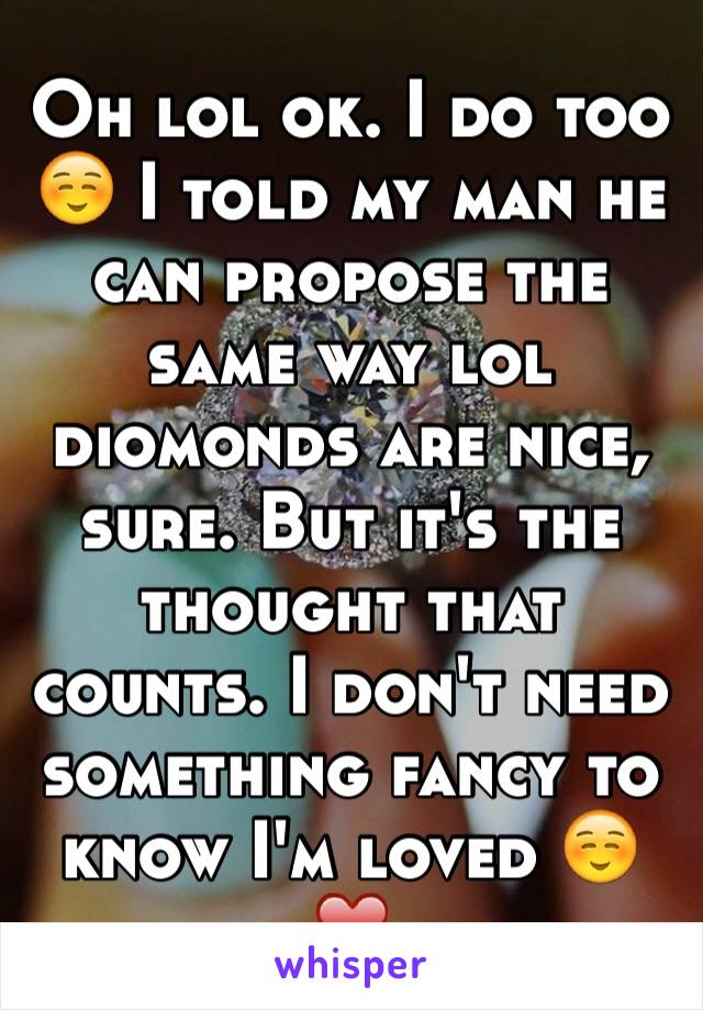 Oh lol ok. I do too ☺️ I told my man he can propose the same way lol diomonds are nice, sure. But it's the thought that counts. I don't need something fancy to know I'm loved ☺️❤️