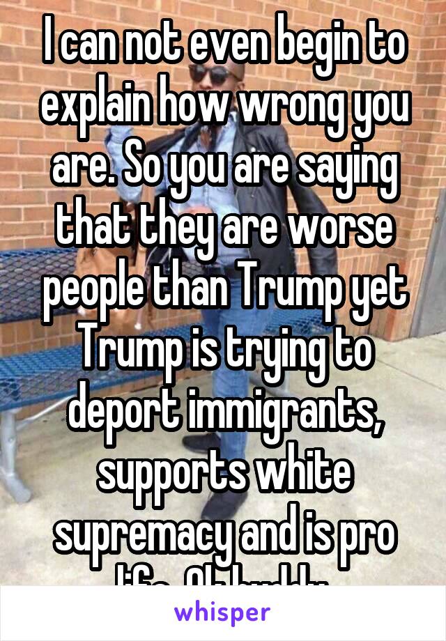 I can not even begin to explain how wrong you are. So you are saying that they are worse people than Trump yet Trump is trying to deport immigrants, supports white supremacy and is pro life. Ok buddy.