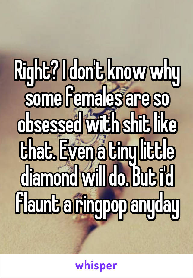 Right? I don't know why some females are so obsessed with shit like that. Even a tiny little diamond will do. But i'd flaunt a ringpop anyday