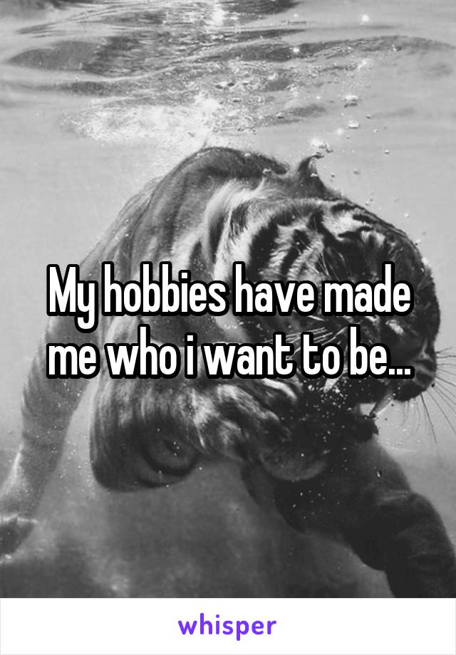 My hobbies have made me who i want to be...