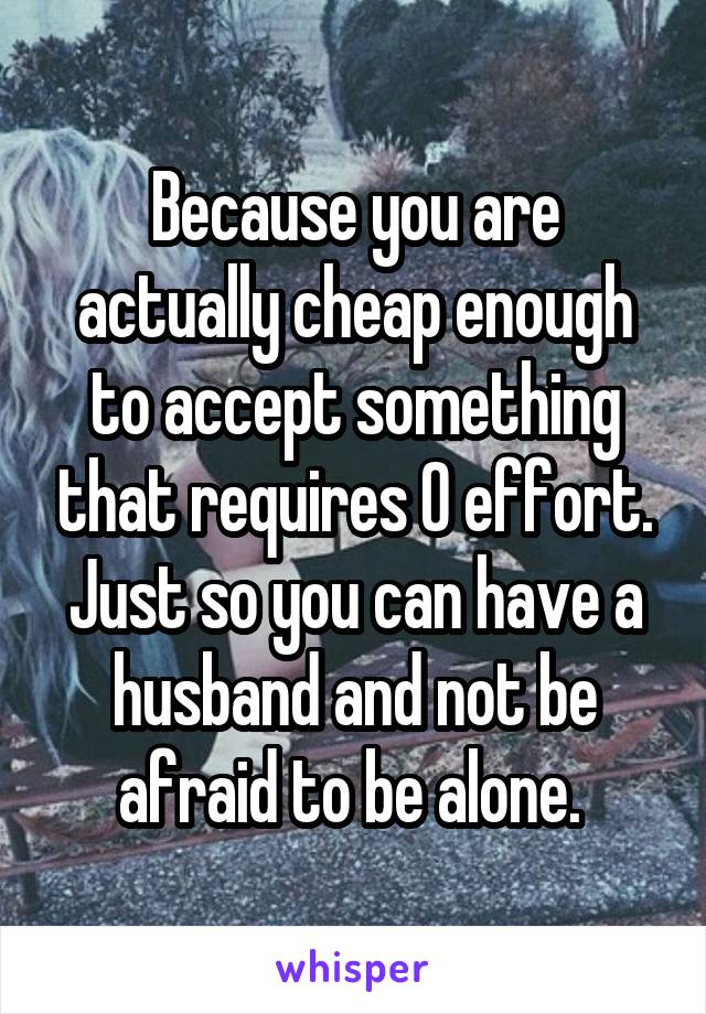 Because you are actually cheap enough to accept something that requires 0 effort. Just so you can have a husband and not be afraid to be alone. 