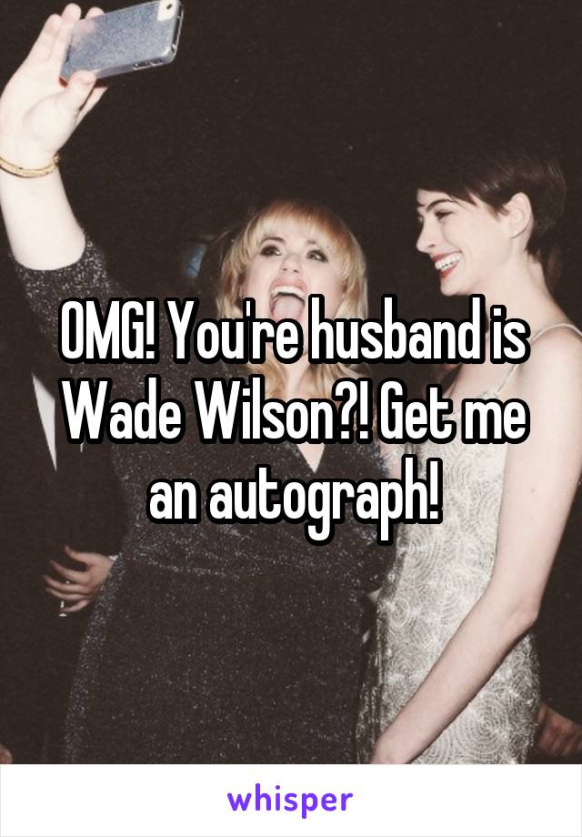 OMG! You're husband is Wade Wilson?! Get me an autograph!