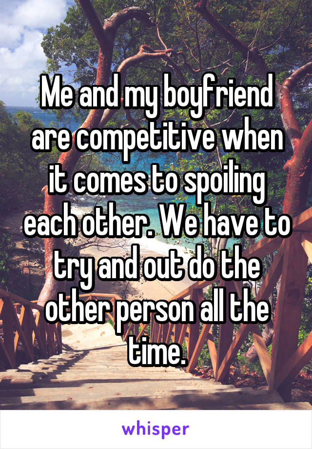 Me and my boyfriend are competitive when it comes to spoiling each other. We have to try and out do the other person all the time.
