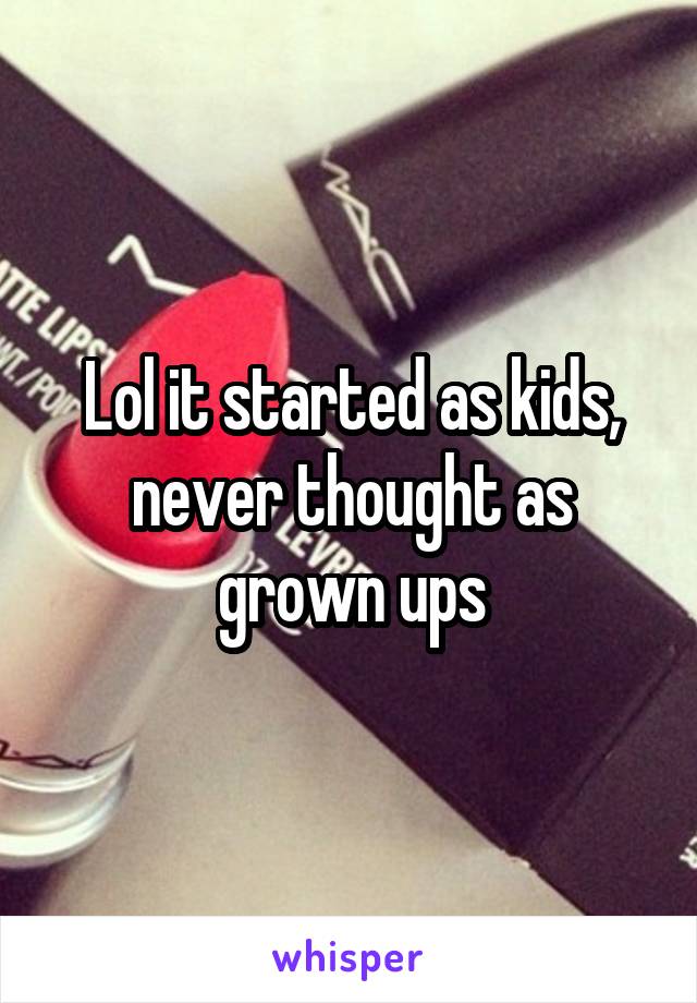 Lol it started as kids, never thought as grown ups