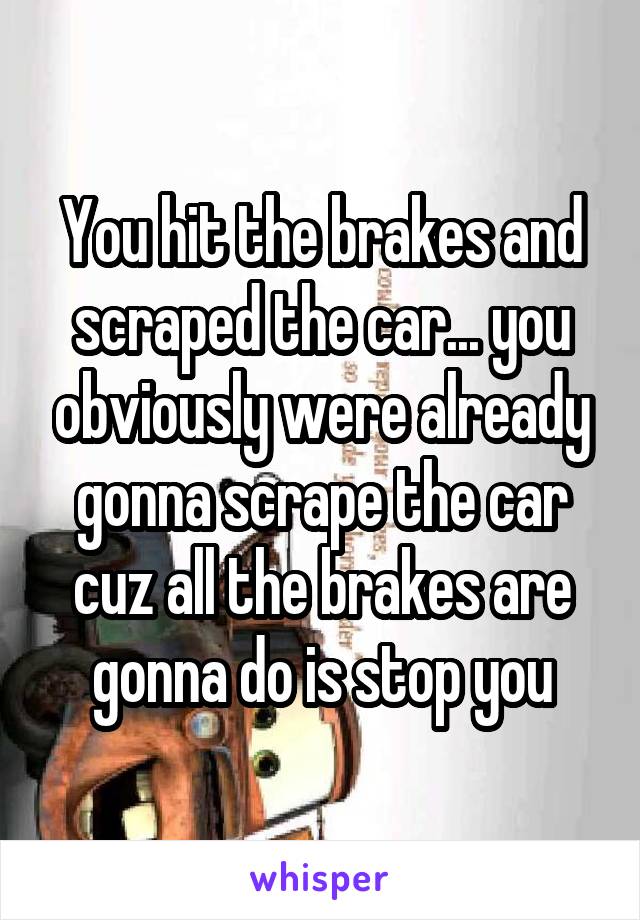 You hit the brakes and scraped the car... you obviously were already gonna scrape the car cuz all the brakes are gonna do is stop you