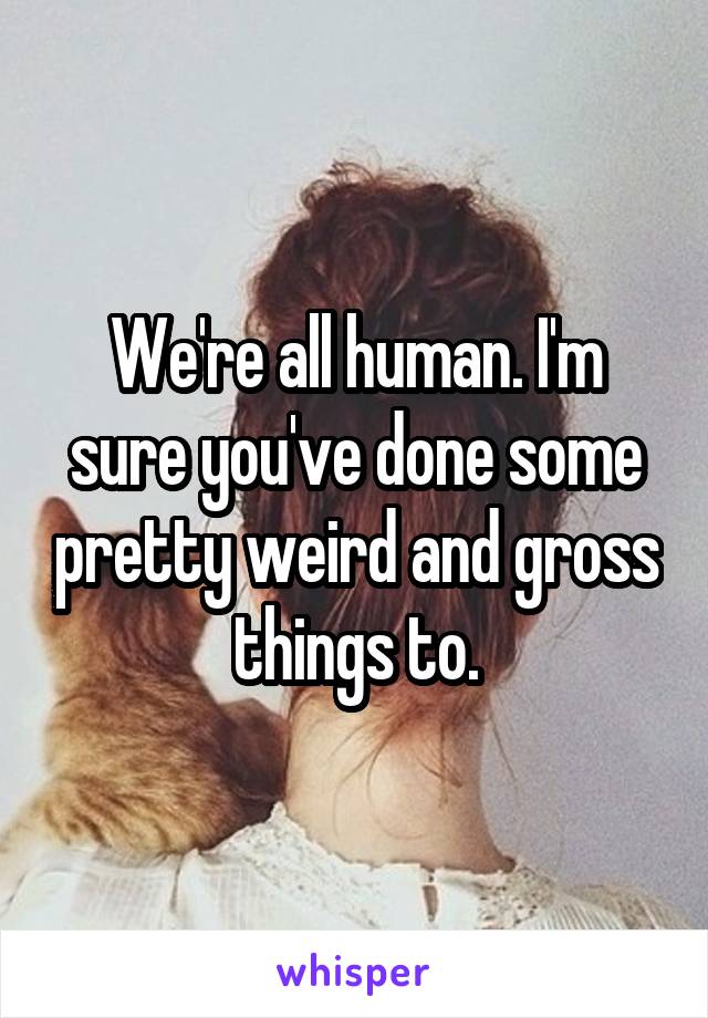 We're all human. I'm sure you've done some pretty weird and gross things to.