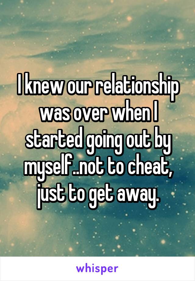 I knew our relationship was over when I started going out by myself..not to cheat, just to get away.